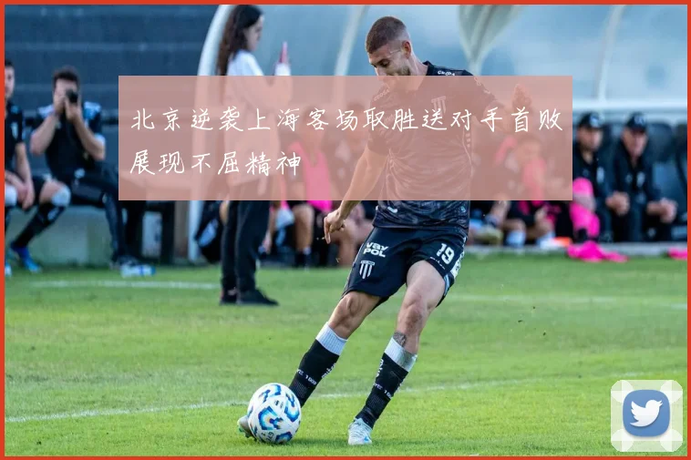 北京逆袭上海客场取胜送对手首败展现不屈精神