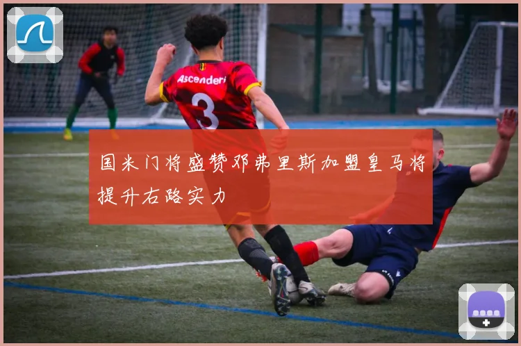 国米门将盛赞邓弗里斯加盟皇马将提升右路实力