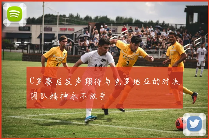 C罗赛后发声期待与克罗地亚的对决团队精神永不放弃