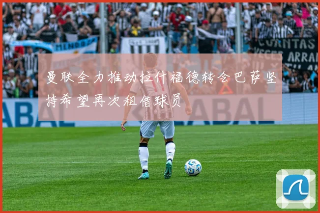 曼联全力推动拉什福德转会巴萨坚持希望再次租借球员