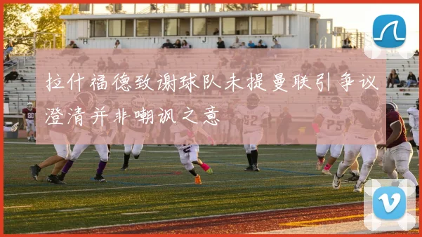 拉什福德致谢球队未提曼联引争议澄清并非嘲讽之意