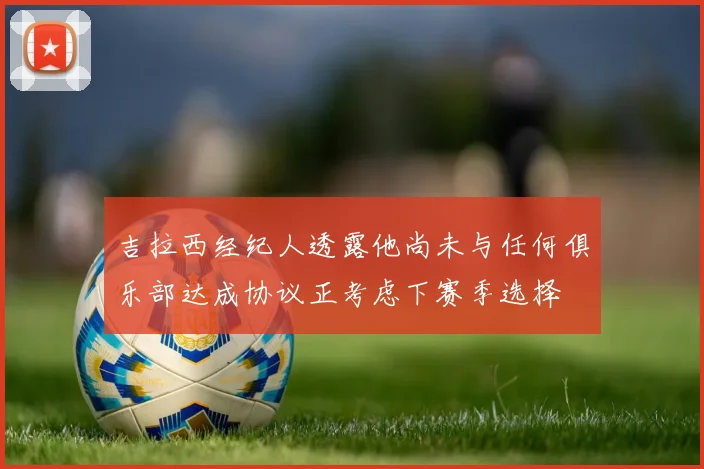 吉拉西经纪人透露他尚未与任何俱乐部达成协议正考虑下赛季选择