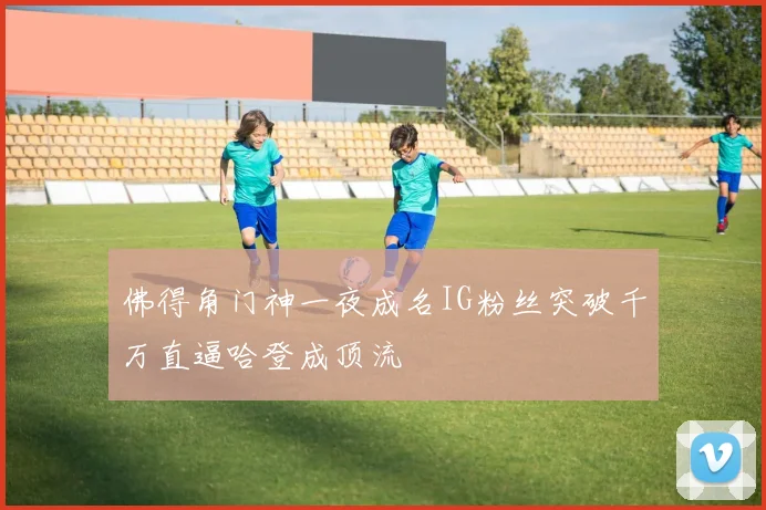 佛得角门神一夜成名IG粉丝突破千万直逼哈登成顶流