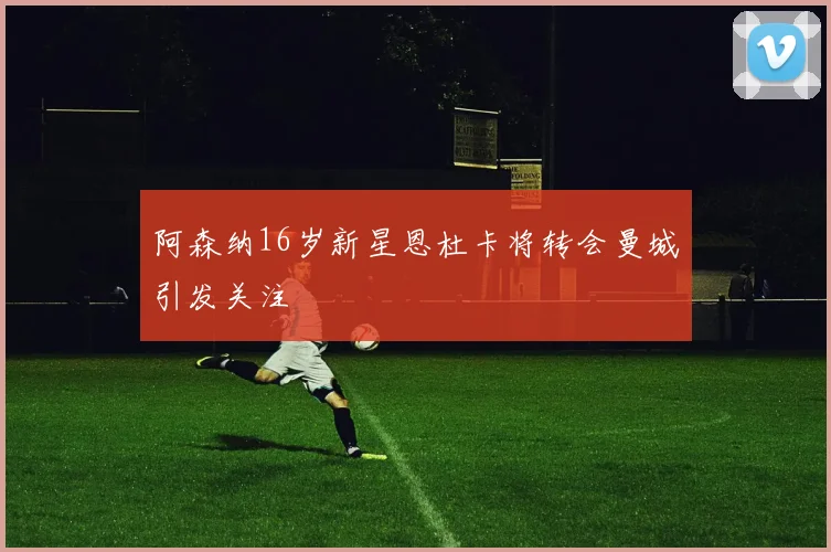 阿森纳16岁新星恩杜卡将转会曼城引发关注