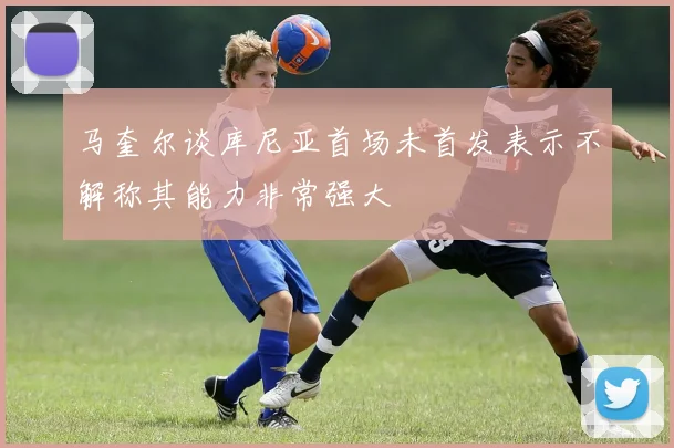 马奎尔谈库尼亚首场未首发表示不解称其能力非常强大