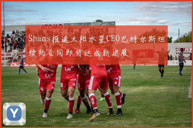 Shams报道太阳水星CEO巴特尔斯坦续约合同即将达成新进展