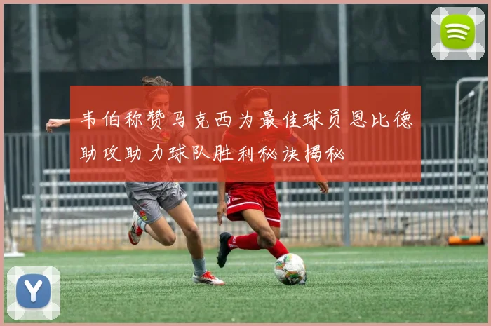 韦伯称赞马克西为最佳球员恩比德助攻助力球队胜利秘诀揭秘