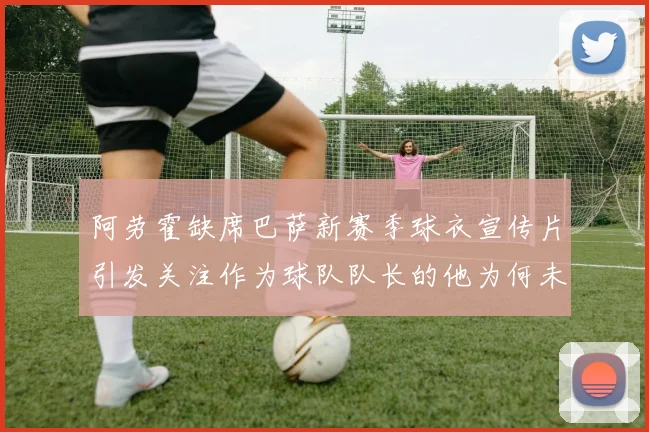 阿劳霍缺席巴萨新赛季球衣宣传片引发关注作为球队队长的他为何未现身